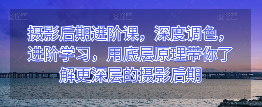 摄影后期进阶课，深度调色，进阶学习，用底层原理带你了解更深层的摄影后期-讯领网创