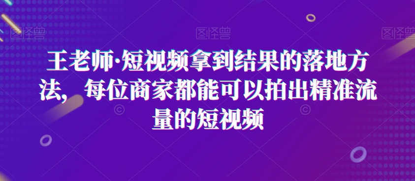 王老师·短视频拿到结果的落地方法，每位商家都能可以拍出精准流量的短视频-讯领网创