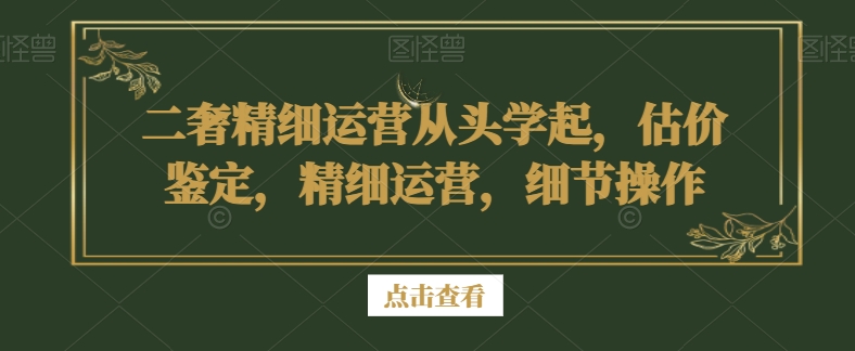 二奢精细运营从头学起，估价鉴定，精细运营，细节操作-讯领网创