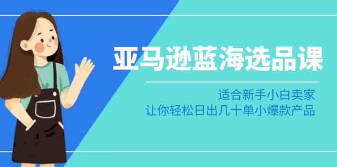 亚马逊-蓝海选品课：适合新手小白卖家，让你轻松日出几十单小爆款产品-讯领网创