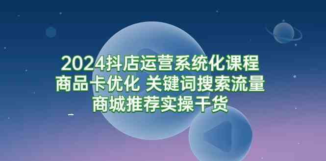 2024抖店运营系统化课程：商品卡优化 关键词搜索流量商城推荐实操干货-讯领网创