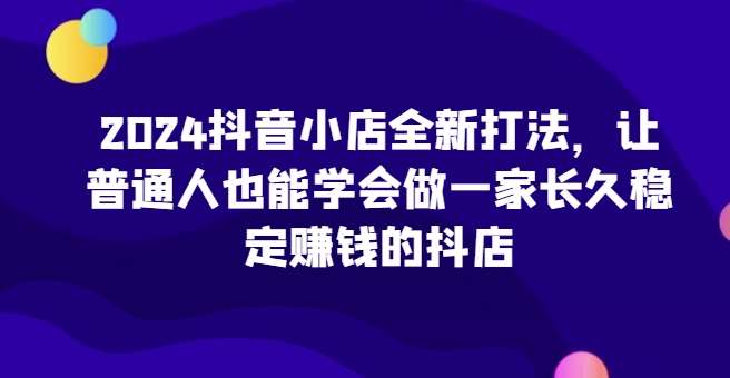 2024抖音小店全新打法，让普通人也能学会做一家长久稳定赚钱的抖店-讯领网创