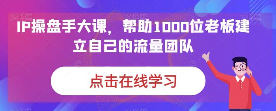 IP-操盘手大课，帮助1000位老板建立自己的流量团队（13节课）-讯领网创