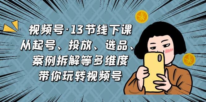 视频号·13节线下课，从起号、投放、选品、案例拆解等多维度带你玩转视频号-讯领网创