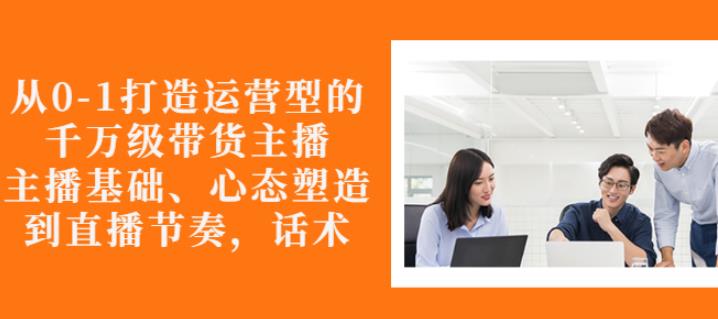 从0-1打造运营型的带货主播：主播基础、心态塑造，能力培养到直播节奏，话术进行全面讲解-讯领网创