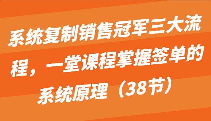 系统复制销售冠军三大流程，一堂课程掌握签单的系统原理（38节）-讯领网创