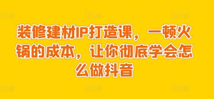 装修建材IP打造课，一顿火锅的成本，让你彻底学会怎么做抖音-讯领网创