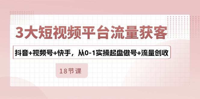 3大短视频平台流量获客，抖音+视频号+快手，从0-1实操起盘做号+流量创收-讯领网创