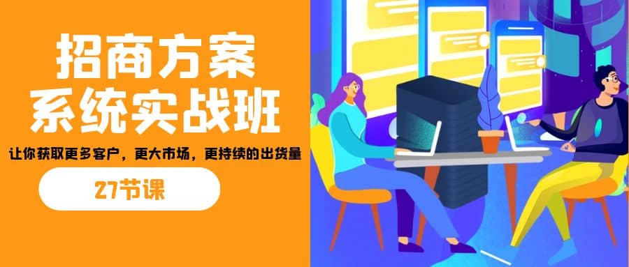 招商·方案系统实战班：让你获取更多客户，更大市场，更持续的出货量(27节)-讯领网创