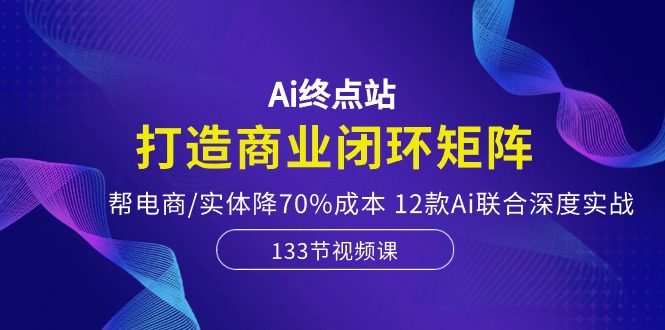 Ai终点站，打造商业闭环矩阵，帮电商/实体降70%成本，12款Ai联合深度实战-讯领网创