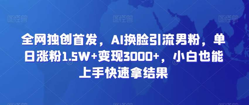 全网独创首发，AI换脸引流男粉，单日涨粉1.5W+变现3000+，小白也能上手快速拿结果【揭秘】-讯领网创