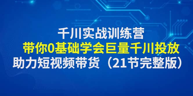 千川实战训练营：带你0基础学会巨量千川投放，助力短视频带货（21节完整版）-讯领网创