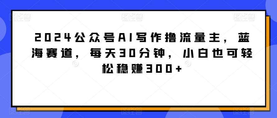 2024公众号AI写作撸流量主，蓝海赛道，每天30分钟，小白也可轻松稳赚300+【揭秘】-讯领网创