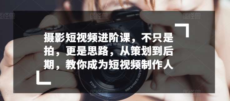 摄影短视频进阶课，不只是拍，更是思路，从策划到后期，教你成为短视频制作人-讯领网创