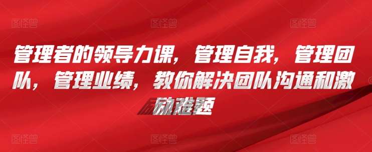 管理者的领导力课，​管理自我，管理团队，管理业绩，​教你解决团队沟通和激励难题-讯领网创