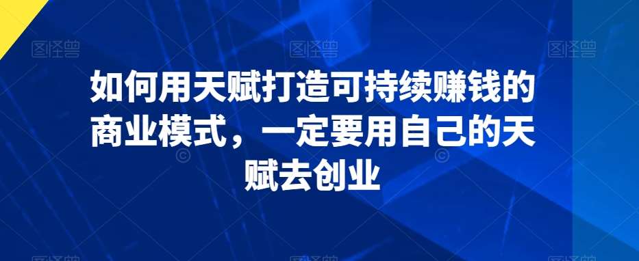 如何用天赋打造可持续赚钱的商业模式，一定要用自己的天赋去创业-讯领网创