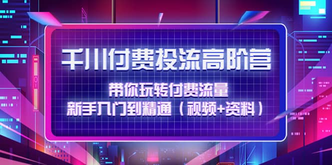 千川付费投流高阶训练营：带你玩转付费流量，新手入门到精通（视频+资料）-讯领网创