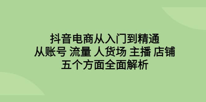 抖音电商从入门到精通，从账号 流量 人货场 主播 店铺五个方面全面解析-讯领网创