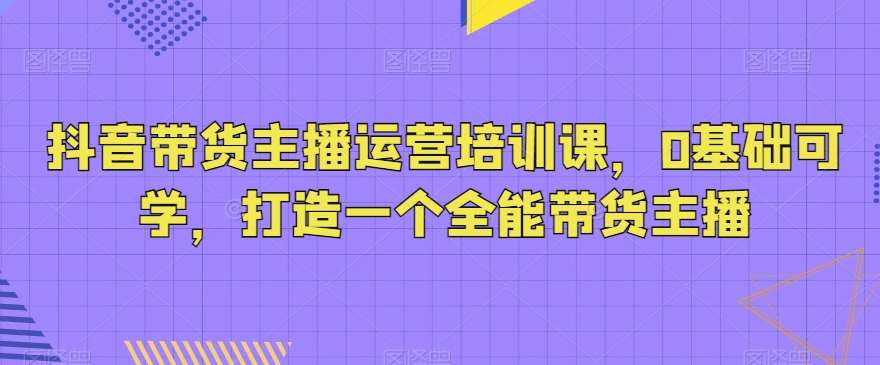 抖音带货主播运营培训课，0基础可学，打造一个全能带货主播-讯领网创