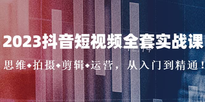 2023抖音短视频全套实战课：思维+拍摄+剪辑+运营，从入门到精通-讯领网创