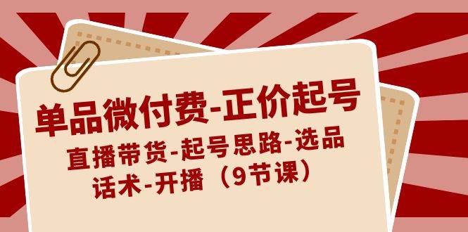 单品微付费正价起号：直播带货-起号思路-选品-话术-开播（9节课）-讯领网创