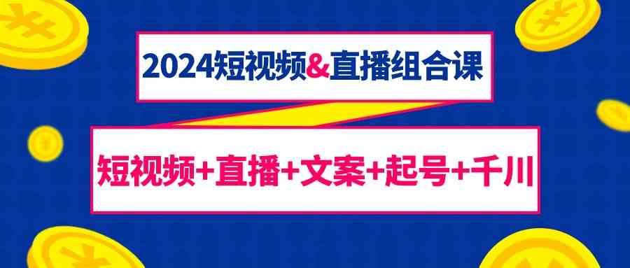 2024短视频&直播组合课：短视频+直播+文案+起号+千川（67节课）-讯领网创