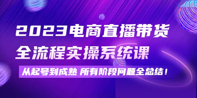 2023电商直播带货全流程实操系统课：从起号到成熟所有阶段问题全总结-讯领网创