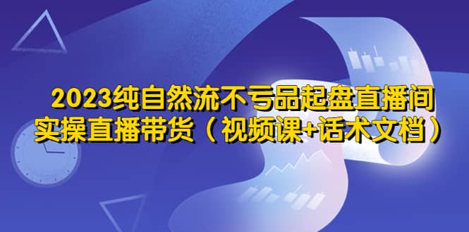 2023纯自然流不亏品起盘直播间，实操直播带货（视频课+话术文档）-讯领网创