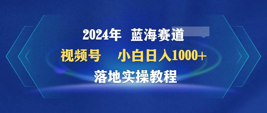 2024年蓝海赛道 视频号  小白日入1000+ 落地实操教程-讯领网创