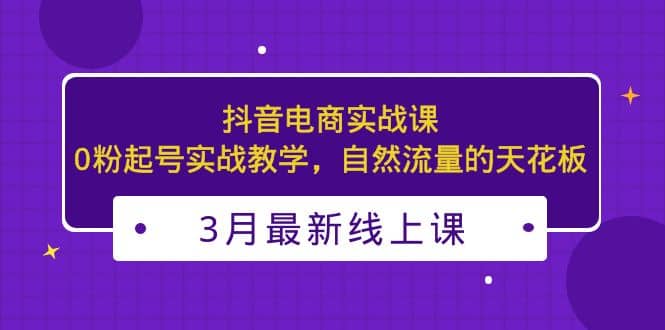 3月最新抖音电商实战课：0粉起号实战教学，自然流量的天花板-讯领网创