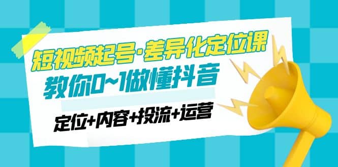 2023短视频起号·差异化定位课：0~1做懂抖音（定位+内容+投流+运营）-讯领网创