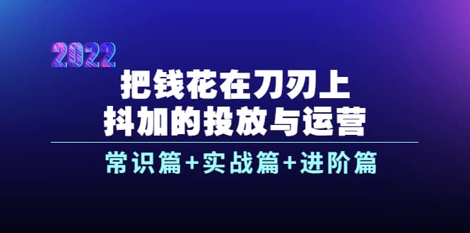 把钱花在刀刃上，抖加的投放与运营：常识篇+实战篇+进阶篇（28节课）-讯领网创