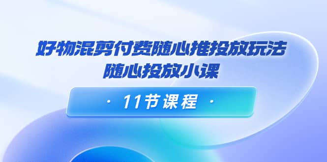 好物混剪付费随心推投放玩法，随心投放小课（11节课程）-讯领网创