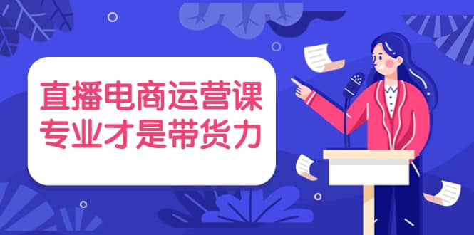 直播电商运营课，专业才是带货力 价值699-讯领网创