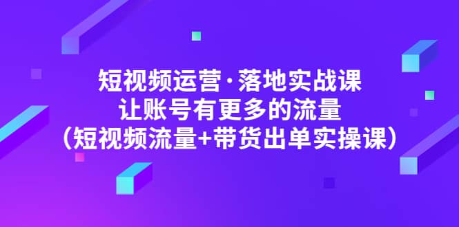 短视频运营·落地实战课 让账号有更多的流量（短视频流量+带货出单实操）-讯领网创