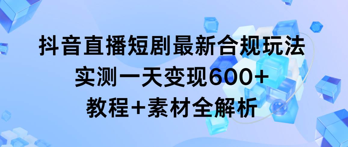 （9113期）抖音直播短剧最新合规玩法，实测一天变现600+，教程+素材全解析-讯领网创