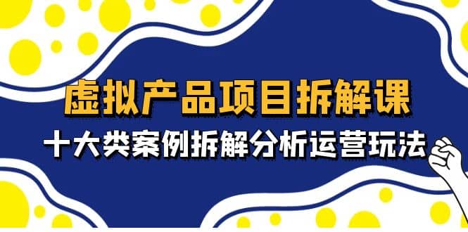 虚拟产品项目拆解课，十大类案例拆解分析运营玩法（11节课）-讯领网创