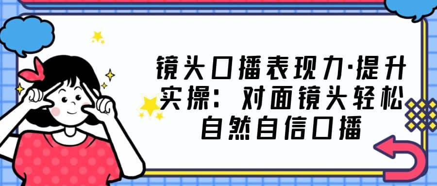 镜头口播表现力·提升实操：对面镜头轻松自然自信口播（23节课）-讯领网创