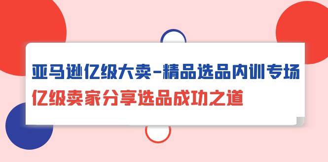 （10034期）亚马逊亿级大卖-精品选品内训专场，亿级卖家分享选品成功之道-讯领网创