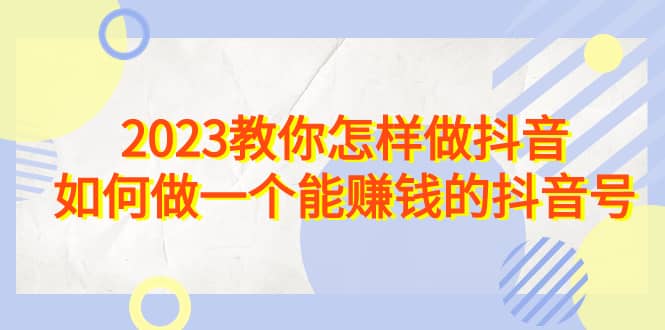 2023教你怎样做抖音，如何做一个能赚钱的抖音号（22节课）-讯领网创