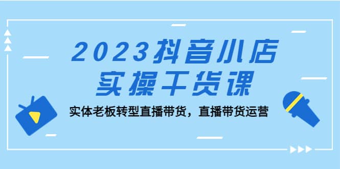 2023抖音小店实操干货课：实体老板转型直播带货，直播带货运营-讯领网创