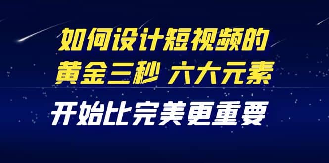 教你如何设计短视频的黄金三秒，六大元素，开始比完美更重要（27节课）-讯领网创