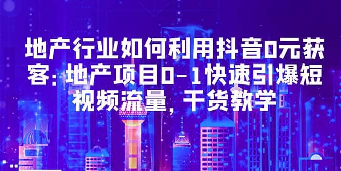 地产行业如何利用抖音0元获客：地产项目0-1快速引爆短视频流量，干货教学-讯领网创