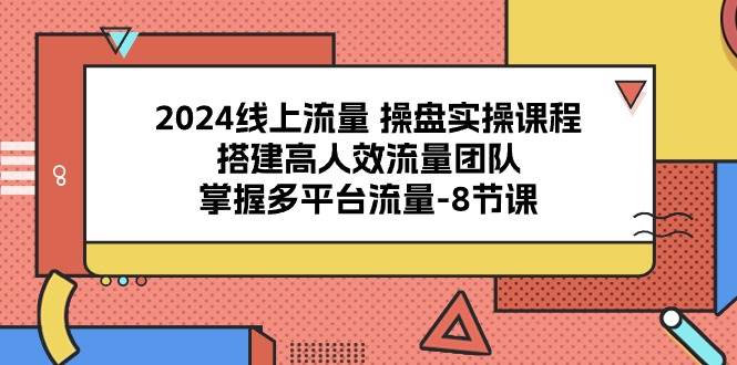 2024线上流量操盘实操课程，搭建高人效流量团队，掌握多平台流量（8节课）-讯领网创