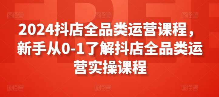 2024抖店全品类运营课程，新手从0-1了解抖店全品类运营实操课程-讯领网创