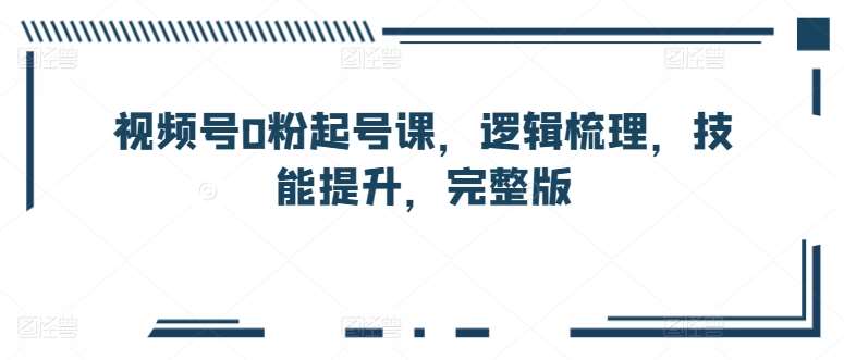 视频号0粉起号课，逻辑梳理，技能提升，完整版-讯领网创