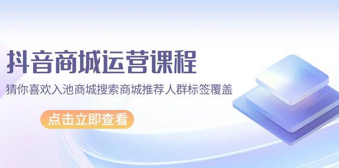 （9771期）抖音商城 运营课程，猜你喜欢入池商城搜索商城推荐人群标签覆盖（67节课）-讯领网创