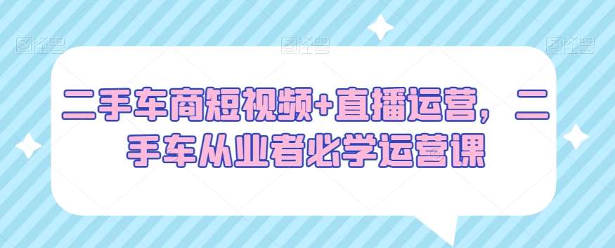 二手车商短视频+直播运营，二手车从业者必学运营课-讯领网创