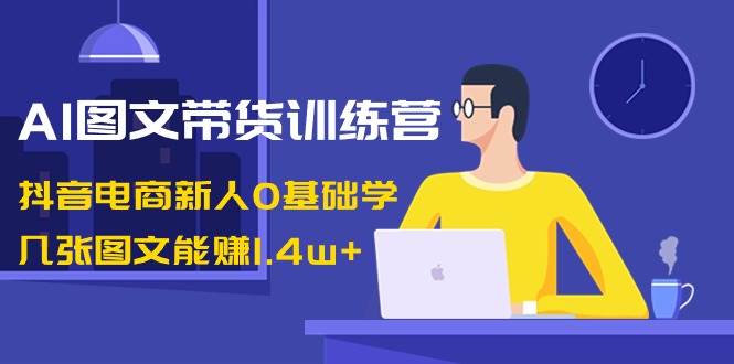 AI图文带货训练营：抖音电商新人0基础学，几张图文能赚1.4w+-讯领网创