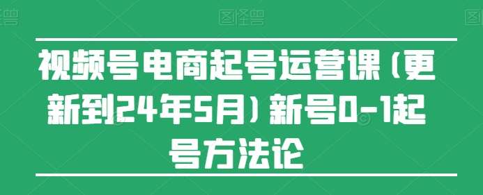 视频号电商起号运营课(更新到24年5月)新号0-1起号方法论-讯领网创